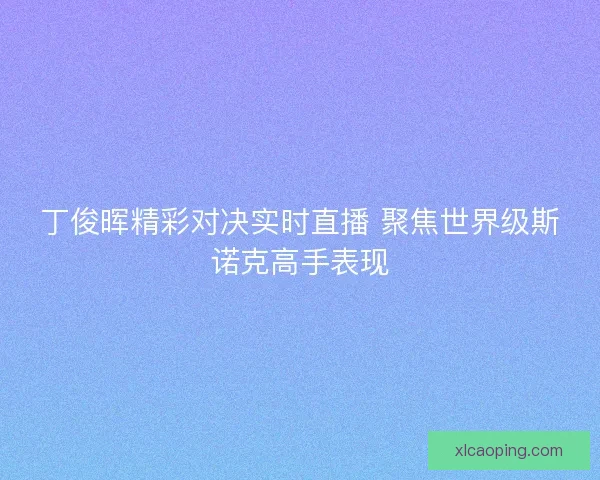 丁俊晖精彩对决实时直播 聚焦世界级斯诺克高手表现