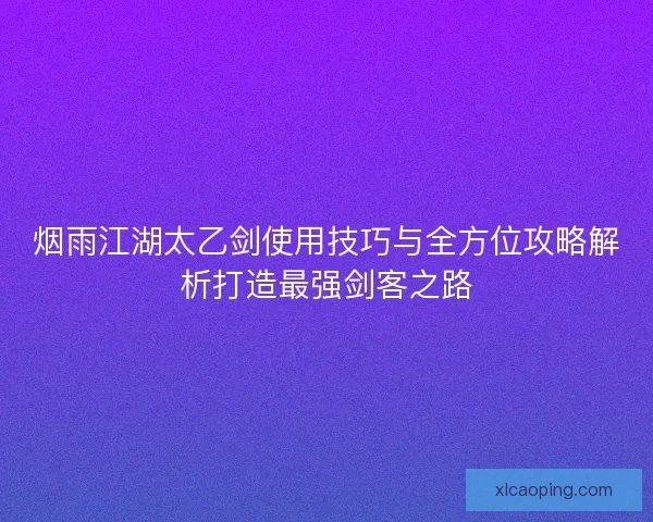 烟雨江湖太乙剑使用技巧与全方位攻略解析打造最强剑客之路