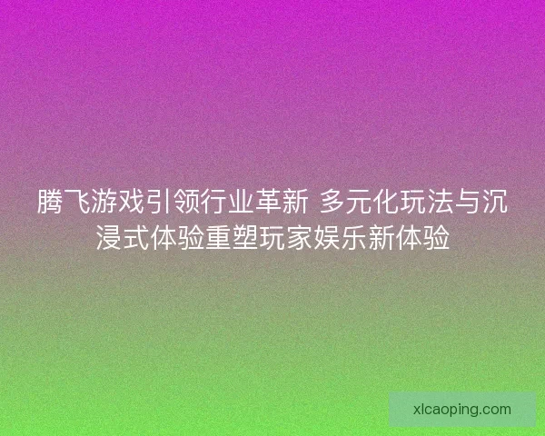 腾飞游戏引领行业革新 多元化玩法与沉浸式体验重塑玩家娱乐新体验
