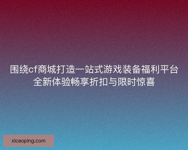 围绕cf商城打造一站式游戏装备福利平台全新体验畅享折扣与限时惊喜