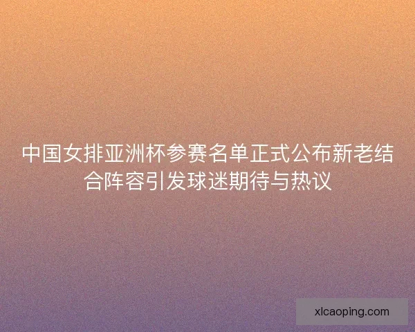 中国女排亚洲杯参赛名单正式公布新老结合阵容引发球迷期待与热议