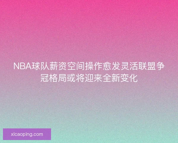 NBA球队薪资空间操作愈发灵活联盟争冠格局或将迎来全新变化