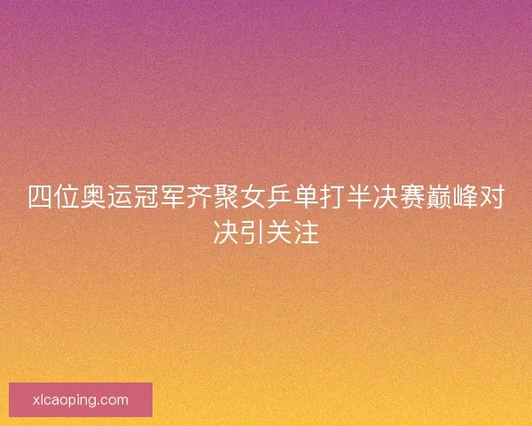 四位奥运冠军齐聚女乒单打半决赛巅峰对决引关注