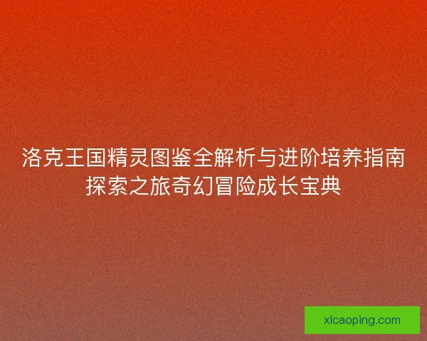 洛克王国精灵图鉴全解析与进阶培养指南探索之旅奇幻冒险成长宝典