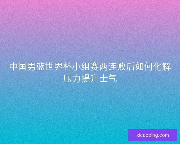 中国男篮世界杯小组赛两连败后如何化解压力提升士气