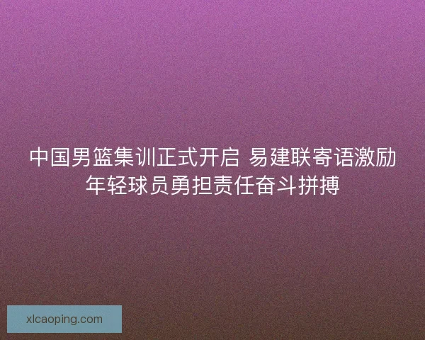 中国男篮集训正式开启 易建联寄语激励年轻球员勇担责任奋斗拼搏