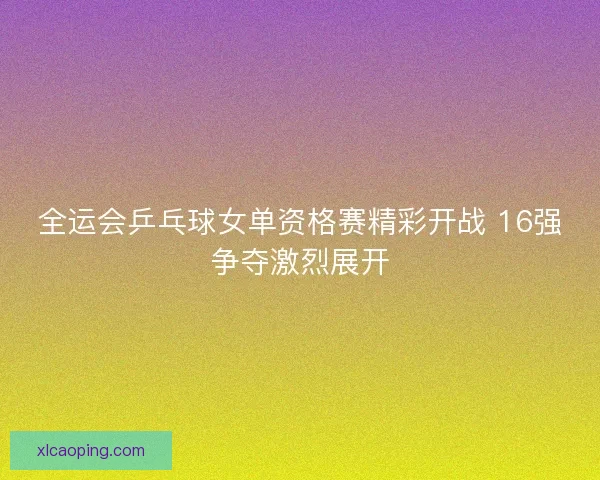 全运会乒乓球女单资格赛精彩开战 16强争夺激烈展开