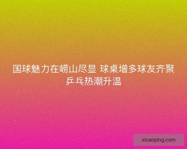 国球魅力在崂山尽显 球桌增多球友齐聚乒乓热潮升温
