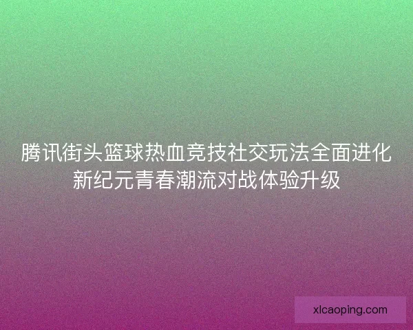 腾讯街头篮球热血竞技社交玩法全面进化新纪元青春潮流对战体验升级