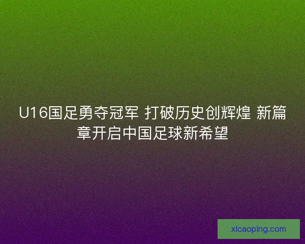 U16国足勇夺冠军 打破历史创辉煌 新篇章开启中国足球新希望