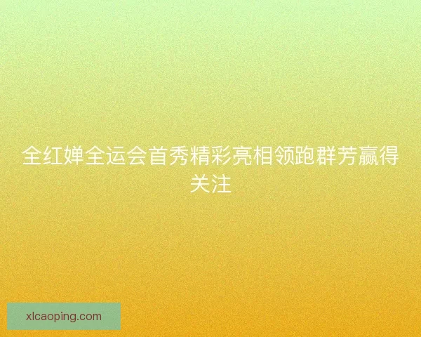 全红婵全运会首秀精彩亮相领跑群芳赢得关注