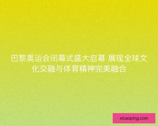 巴黎奥运会闭幕式盛大启幕 展现全球文化交融与体育精神完美融合